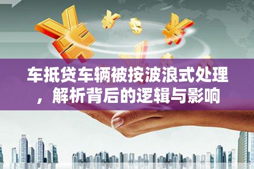 巴里坤车抵贷车辆被按波浪式处理，解析背后的逻辑与影响