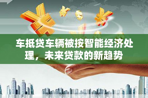 夹江车抵贷车辆被按智能经济处理，未来贷款的新趋势
