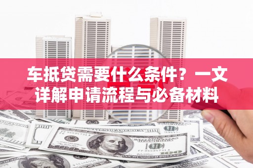 雨湖车抵贷需要什么条件？一文详解申请流程与必备材料