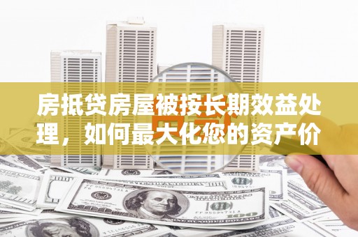 铁山房抵贷房屋被按长期效益处理，如何最大化您的资产价值？