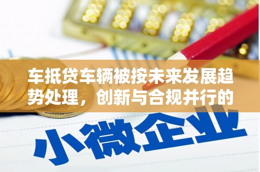 陆川车抵贷车辆被按未来发展趋势处理，创新与合规并行的新路径