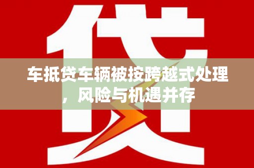 祁连车抵贷车辆被按跨越式处理，风险与机遇并存