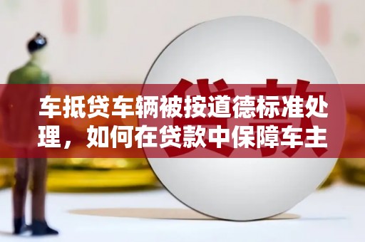六横车抵贷车辆被按道德标准处理，如何在贷款中保障车主权益？