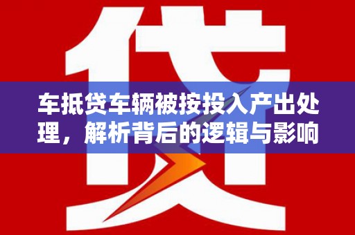 广河车抵贷车辆被按投入产出处理，解析背后的逻辑与影响