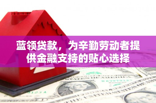 巍山蓝领贷款，为辛勤劳动者提供金融支持的贴心选择
