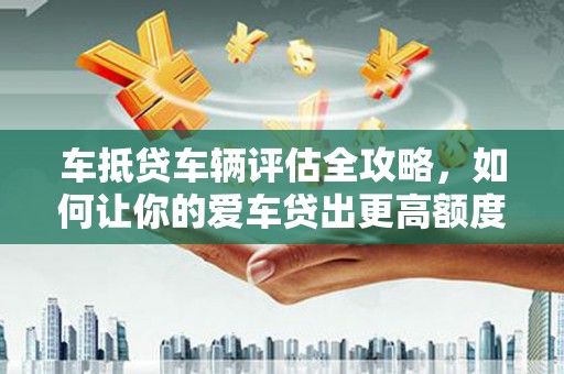 信义车抵贷车辆评估全攻略，如何让你的爱车贷出更高额度？