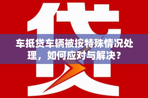禄劝车抵贷车辆被按特殊情况处理，如何应对与解决？