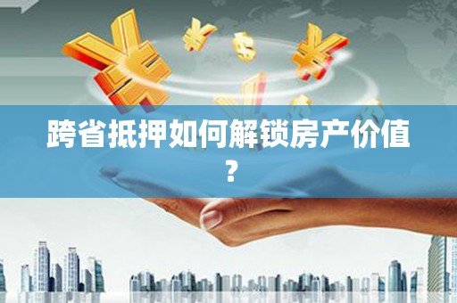 高要跨省抵押如何解锁房产价值？