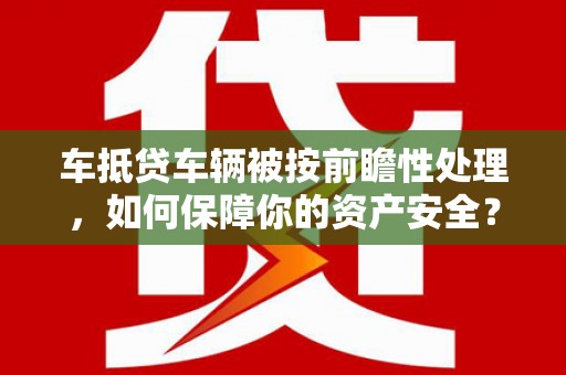 高要车抵贷车辆被按前瞻性处理，如何保障你的资产安全？