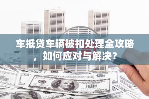 信义车抵贷车辆被扣处理全攻略，如何应对与解决？