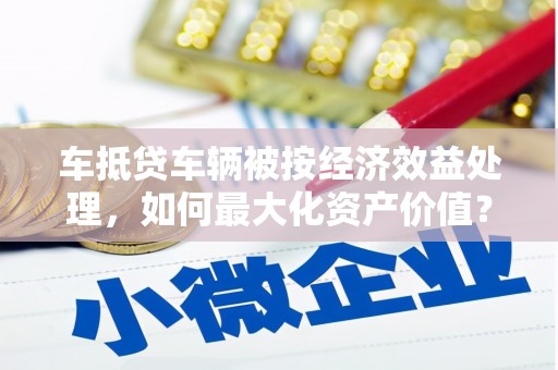 剑川车抵贷车辆被按经济效益处理，如何最大化资产价值？