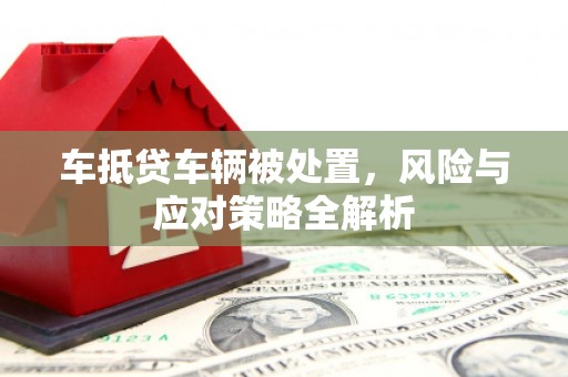 江安车抵贷车辆被处置，风险与应对策略全解析