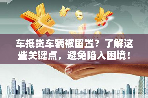 云浮车抵贷车辆被留置？了解这些关键点，避免陷入困境！