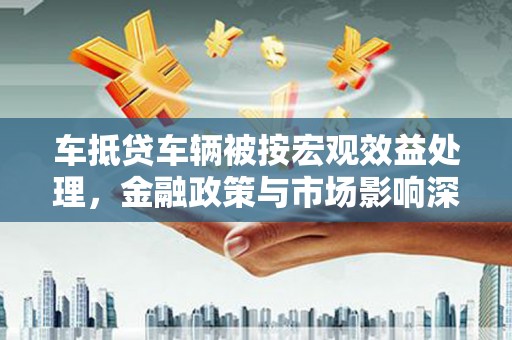 大兴车抵贷车辆被按宏观效益处理，金融政策与市场影响深度解析