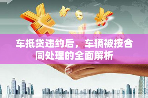 长宁车抵贷违约后，车辆被按合同处理的全面解析