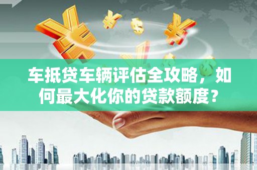 凌海车抵贷车辆评估全攻略，如何最大化你的贷款额度？