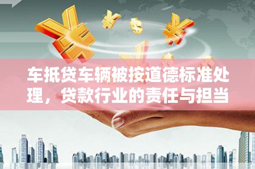 湖南车抵贷车辆被按道德标准处理，贷款行业的责任与担当