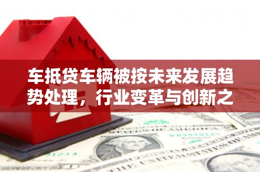 黑龙江车抵贷车辆被按未来发展趋势处理，行业变革与创新之路