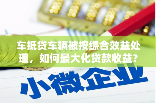 安岳车抵贷车辆被按综合效益处理，如何最大化贷款收益？