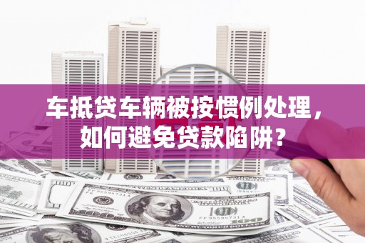 周口车抵贷车辆被按惯例处理，如何避免贷款陷阱？