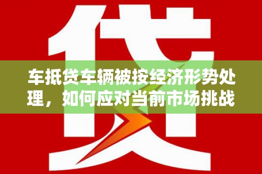 云霄车抵贷车辆被按经济形势处理，如何应对当前市场挑战？