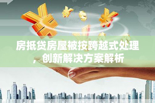夷陵房抵贷房屋被按跨越式处理，创新解决方案解析