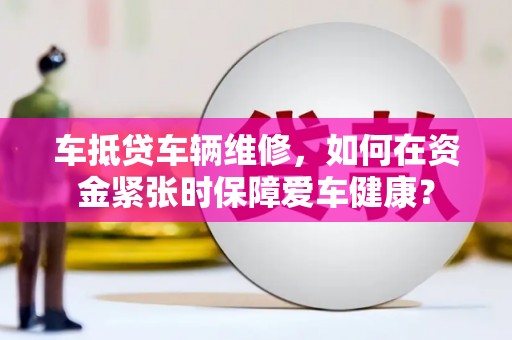 东安车抵贷车辆维修，如何在资金紧张时保障爱车健康？