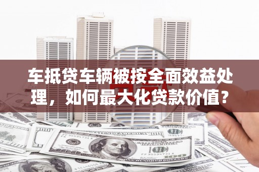 谢岗车抵贷车辆被按全面效益处理，如何最大化贷款价值？