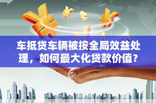 南市车抵贷车辆被按全局效益处理，如何最大化贷款价值？