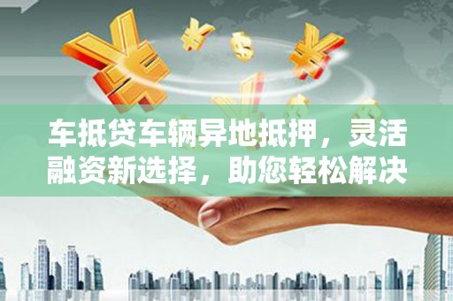 武安车抵贷车辆异地抵押，灵活融资新选择，助您轻松解决资金难题