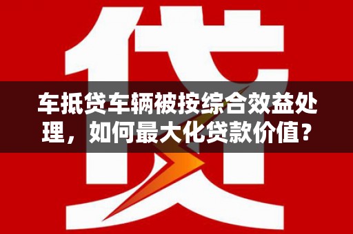 复兴车抵贷车辆被按综合效益处理，如何最大化贷款价值？