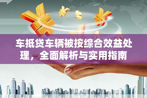 沁水车抵贷车辆被按综合效益处理，全面解析与实用指南