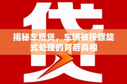 文登揭秘车抵贷，车辆被按螺旋式处理的背后真相