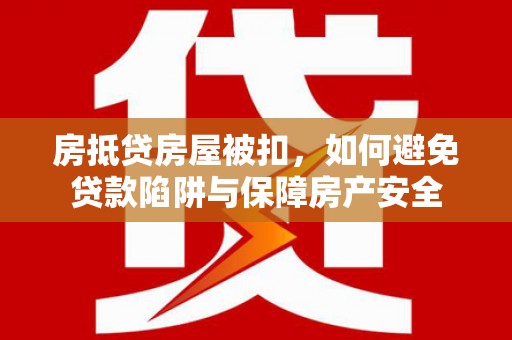 醴陵房抵贷房屋被扣，如何避免贷款陷阱与保障房产安全