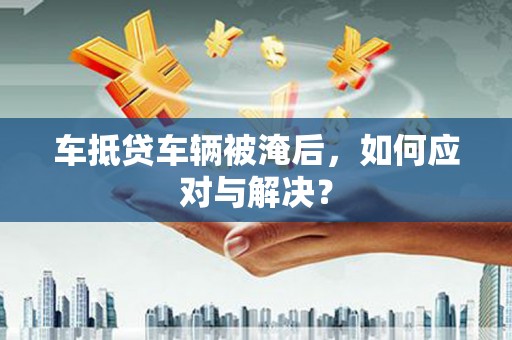 椒江车抵贷车辆被淹后，如何应对与解决？