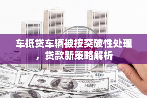 鸡冠车抵贷车辆被按突破性处理，贷款新策略解析