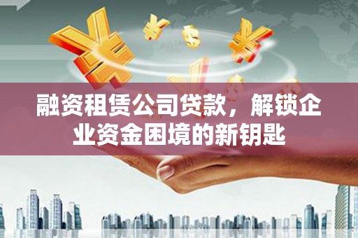 万安融资租赁公司贷款，解锁企业资金困境的新钥匙