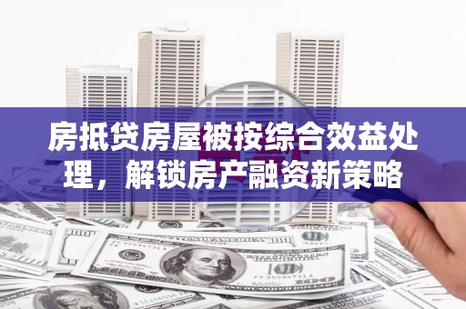 南头房抵贷房屋被按综合效益处理，解锁房产融资新策略