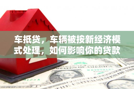 顺义车抵贷，车辆被按新经济模式处理，如何影响你的贷款选择？