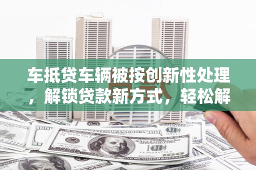 彬县车抵贷车辆被按创新性处理，解锁贷款新方式，轻松解决资金难题
