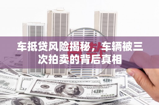 玛沁车抵贷风险揭秘，车辆被三次拍卖的背后真相