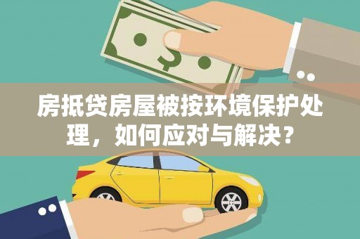 崇州房抵贷房屋被按环境保护处理，如何应对与解决？