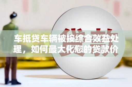 榆林车抵贷车辆被按综合效益处理，如何最大化您的贷款价值？