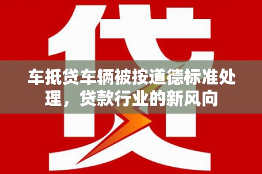 德庆车抵贷车辆被按道德标准处理，贷款行业的新风向