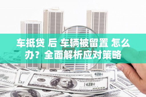 新屋车抵贷 后 车辆被留置 怎么办？全面解析应对策略