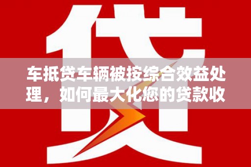 德宏车抵贷车辆被按综合效益处理，如何最大化您的贷款收益？