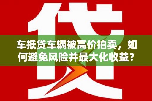 新屋车抵贷车辆被高价拍卖，如何避免风险并最大化收益？