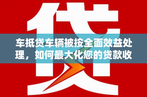 称多车抵贷车辆被按全面效益处理，如何最大化您的贷款收益？