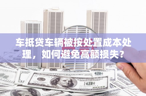 上甘岭车抵贷车辆被按处置成本处理，如何避免高额损失？