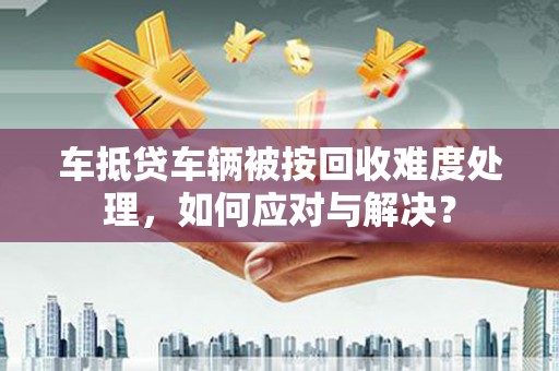 大庆车抵贷车辆被按回收难度处理，如何应对与解决？